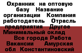 Охранник. на оптовую базу › Название организации ­ Компания-работодатель › Отрасль предприятия ­ Другое › Минимальный оклад ­ 9 000 - Все города Работа » Вакансии   . Амурская обл.,Константиновский р-н